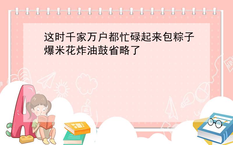 这时千家万户都忙碌起来包粽子爆米花炸油鼓省略了