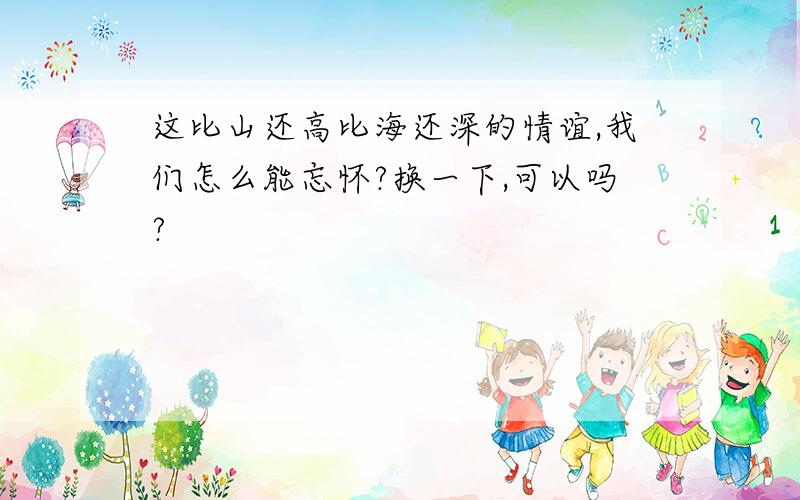 这比山还高比海还深的情谊,我们怎么能忘怀?换一下,可以吗?