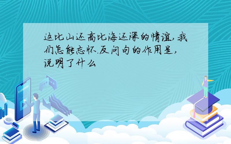 这比山还高比海还深的情谊,我们怎能忘怀.反问句的作用是,说明了什么