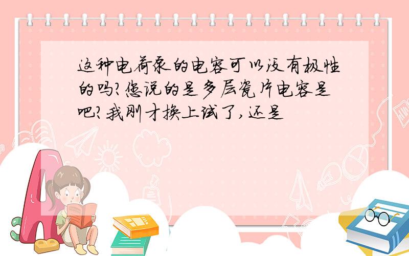 这种电荷泵的电容可以没有极性的吗?您说的是多层瓷片电容是吧?我刚才换上试了,还是