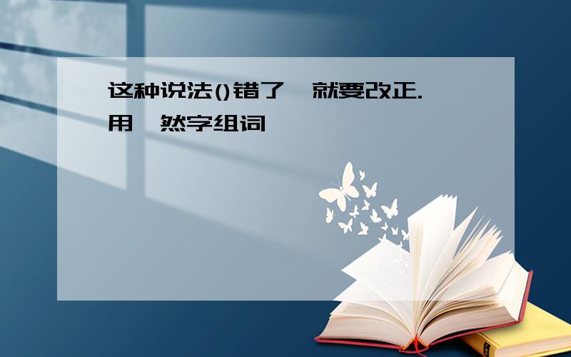 这种说法()错了,就要改正.用"然字组词""