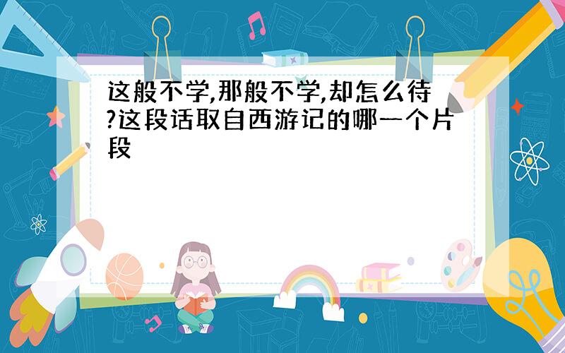 这般不学,那般不学,却怎么待?这段话取自西游记的哪一个片段