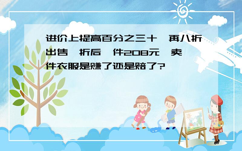 进价上提高百分之三十,再八折出售,折后一件208元,卖一件衣服是赚了还是赔了?