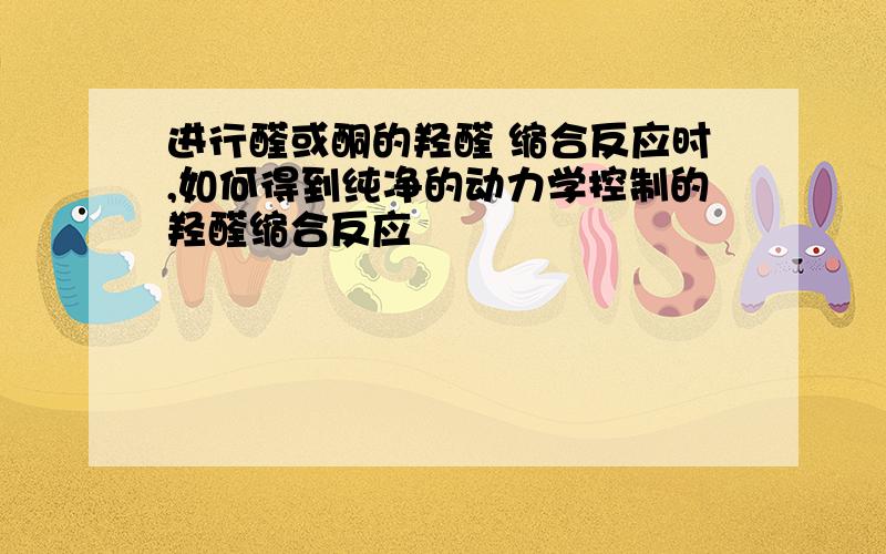 进行醛或酮的羟醛 缩合反应时,如何得到纯净的动力学控制的羟醛缩合反应