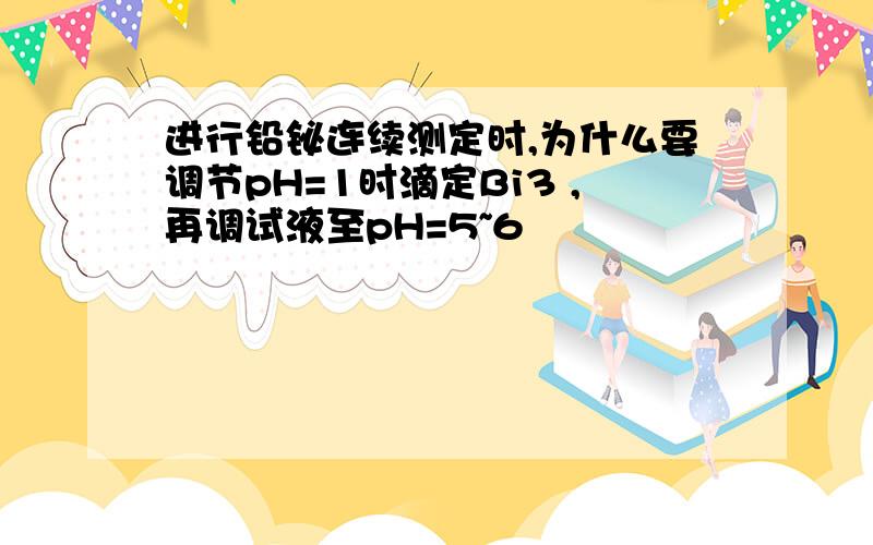 进行铅铋连续测定时,为什么要调节pH=1时滴定Bi3 ,再调试液至pH=5~6