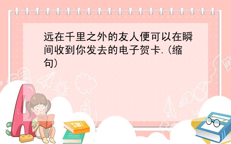 远在千里之外的友人便可以在瞬间收到你发去的电子贺卡.(缩句)