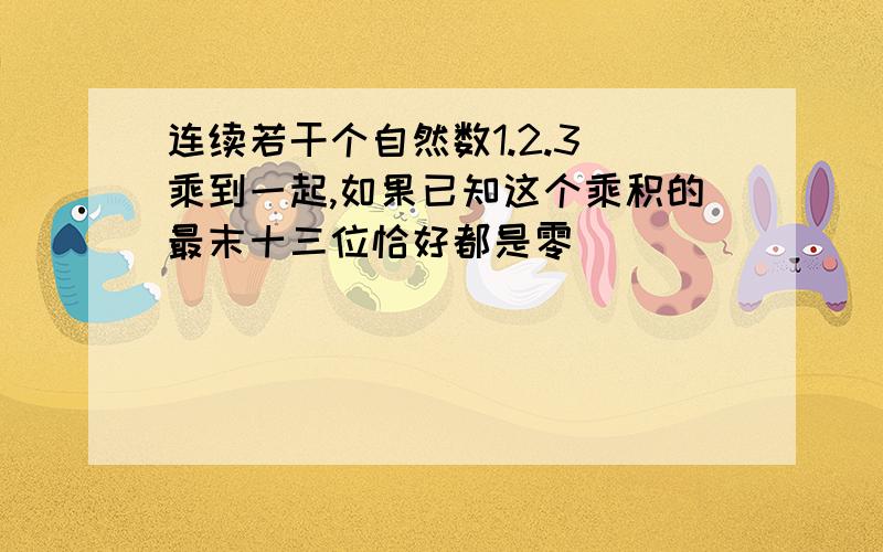 连续若干个自然数1.2.3 乘到一起,如果已知这个乘积的最末十三位恰好都是零