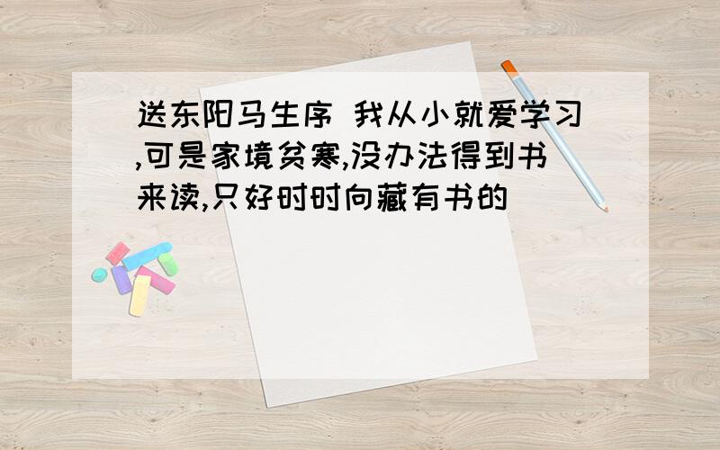 送东阳马生序 我从小就爱学习,可是家境贫寒,没办法得到书来读,只好时时向藏有书的