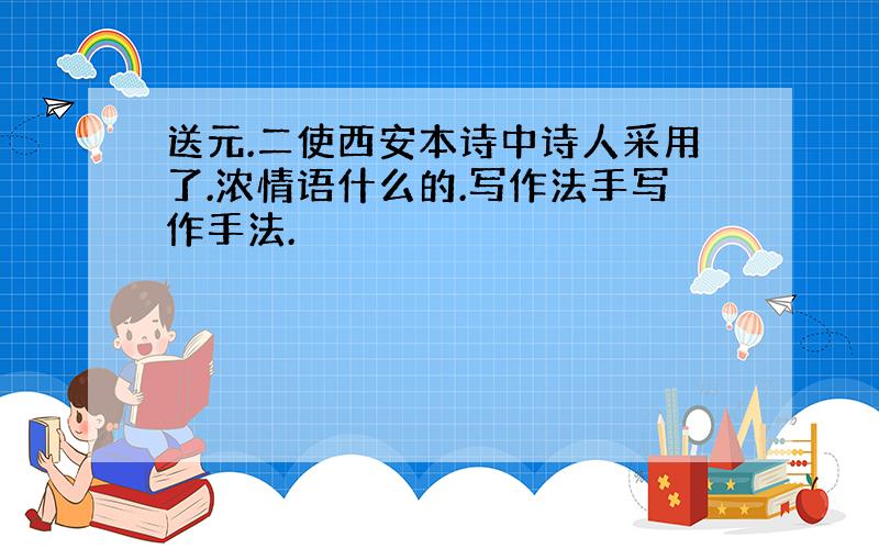 送元.二使西安本诗中诗人采用了.浓情语什么的.写作法手写作手法.