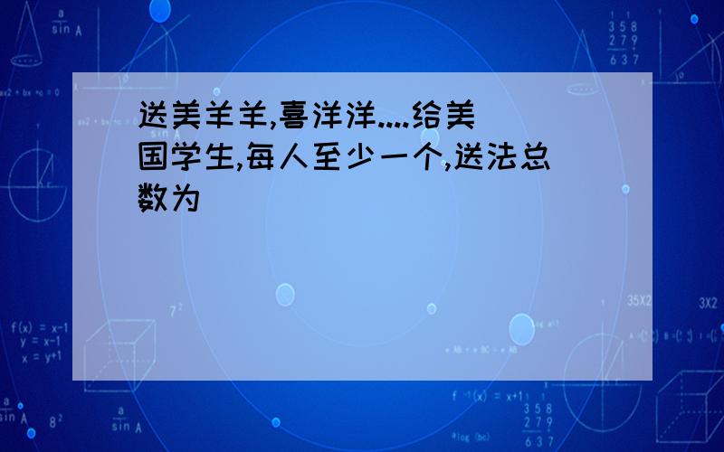 送美羊羊,喜洋洋....给美国学生,每人至少一个,送法总数为