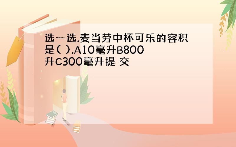 选一选.麦当劳中杯可乐的容积是( ).A10毫升B800升C300毫升提 交