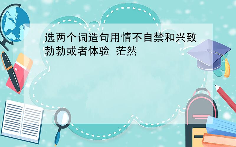 选两个词造句用情不自禁和兴致勃勃或者体验 茫然