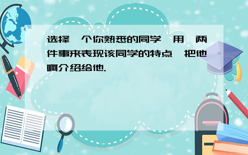 选择一个你熟悉的同学,用一两件事来表现该同学的特点,把他啊介绍给他.