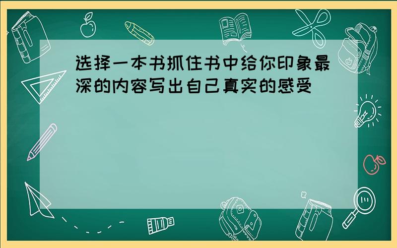 选择一本书抓住书中给你印象最深的内容写出自己真实的感受