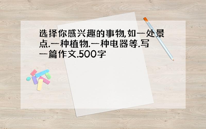 选择你感兴趣的事物,如一处景点.一种植物.一种电器等.写一篇作文.500字