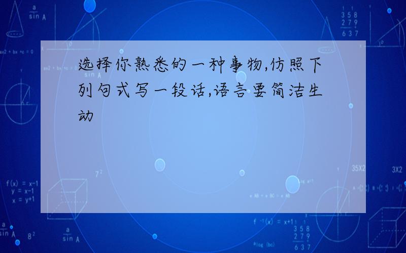 选择你熟悉的一种事物,仿照下列句式写一段话,语言要简洁生动