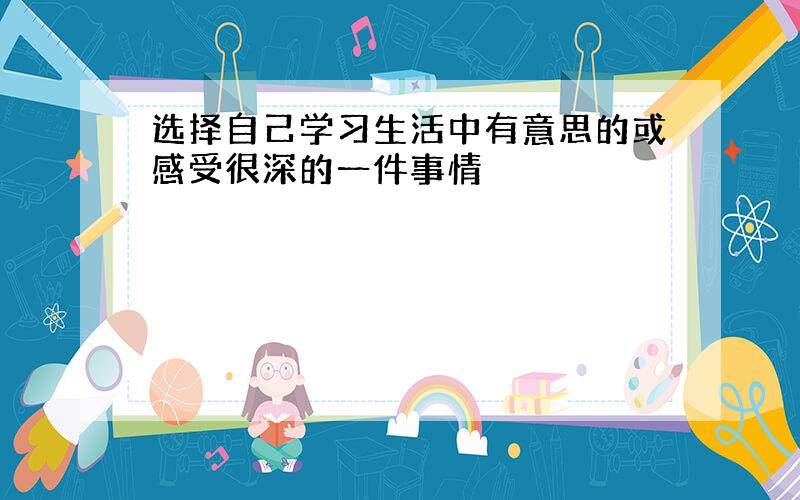 选择自己学习生活中有意思的或感受很深的一件事情