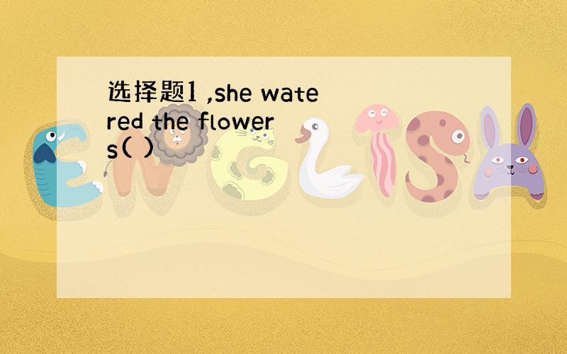 选择题1 ,she watered the flowers( )