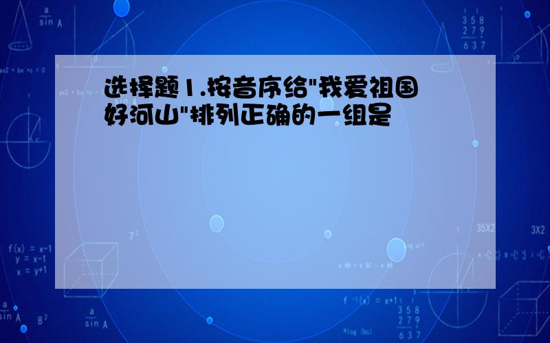 选择题1.按音序给"我爱祖国好河山"排列正确的一组是