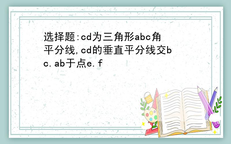 选择题:cd为三角形abc角平分线,cd的垂直平分线交bc.ab于点e.f