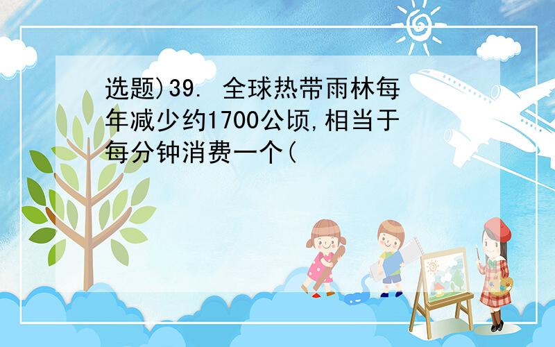 选题)39. 全球热带雨林每年减少约1700公顷,相当于每分钟消费一个(