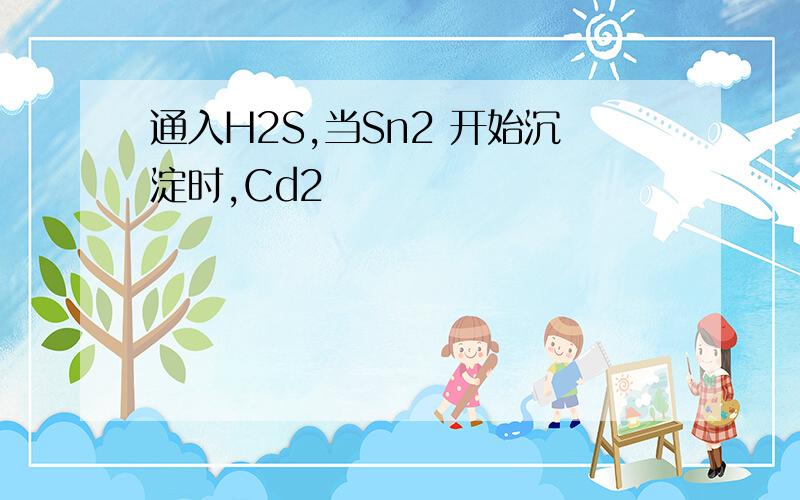 通入H2S,当Sn2 开始沉淀时,Cd2