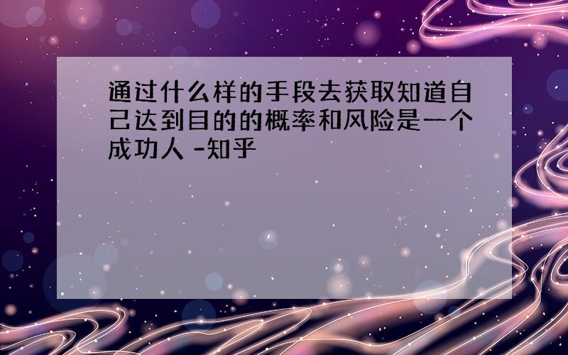 通过什么样的手段去获取知道自己达到目的的概率和风险是一个成功人 -知乎