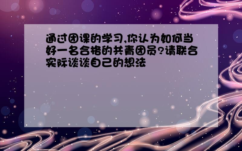 通过团课的学习,你认为如何当好一名合格的共青团员?请联合实际谈谈自己的想法