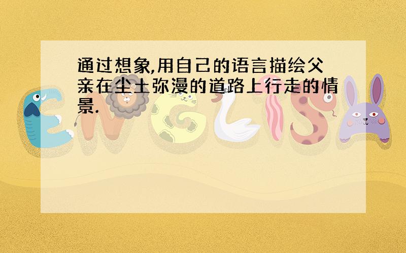 通过想象,用自己的语言描绘父亲在尘土弥漫的道路上行走的情景.