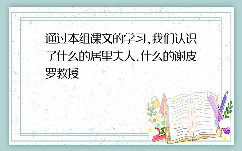 通过本组课文的学习,我们认识了什么的居里夫人.什么的谢皮罗教授