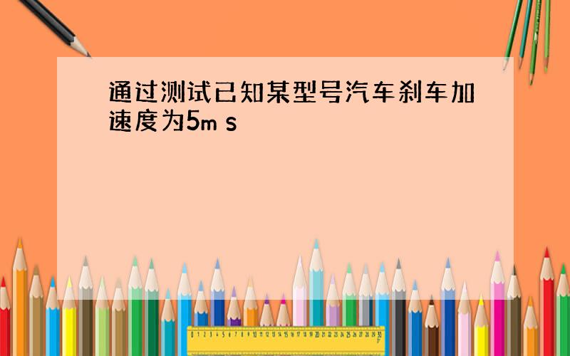 通过测试已知某型号汽车刹车加速度为5m s