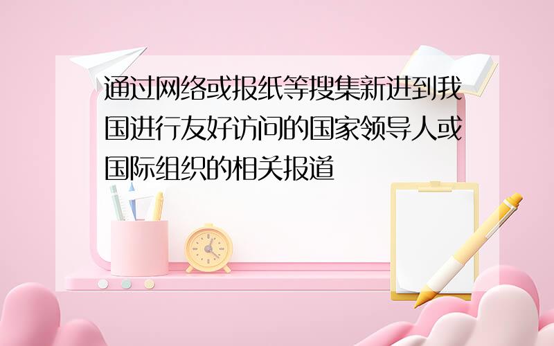 通过网络或报纸等搜集新进到我国进行友好访问的国家领导人或国际组织的相关报道