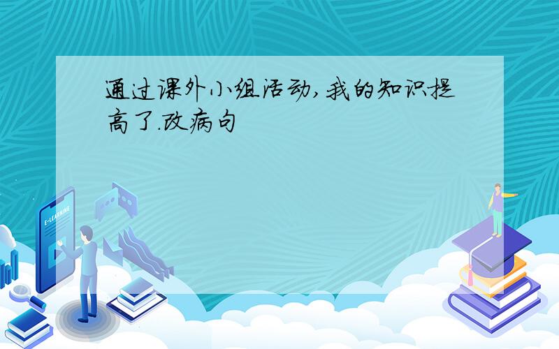 通过课外小组活动,我的知识提高了.改病句