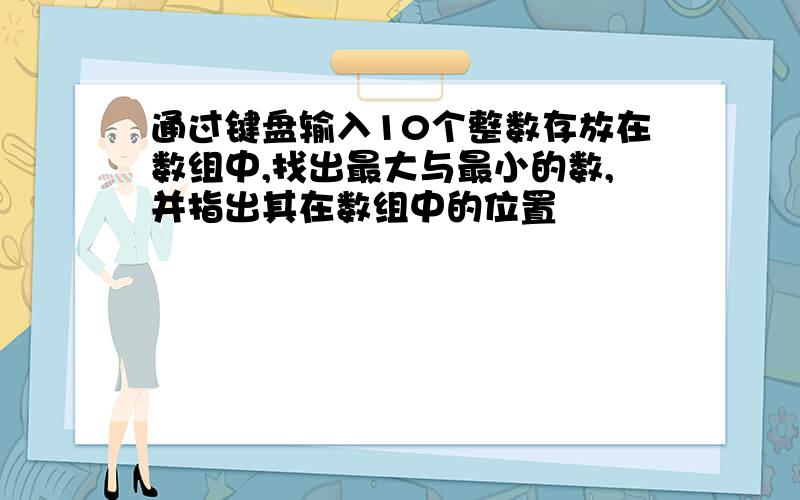 通过键盘输入10个整数存放在数组中,找出最大与最小的数,并指出其在数组中的位置