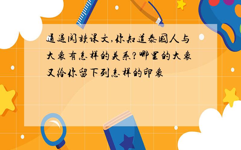 通过阅读课文,你知道泰国人与大象有怎样的关系?哪里的大象又给你留下列怎样的印象