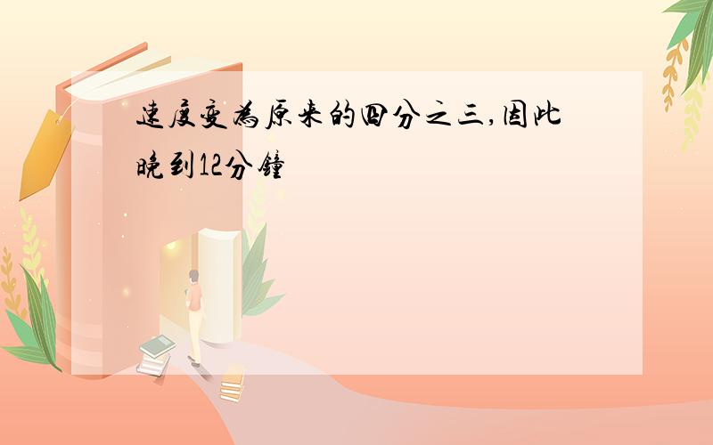 速度变为原来的四分之三,因此晚到12分钟