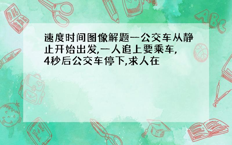 速度时间图像解题一公交车从静止开始出发,一人追上要乘车,4秒后公交车停下,求人在