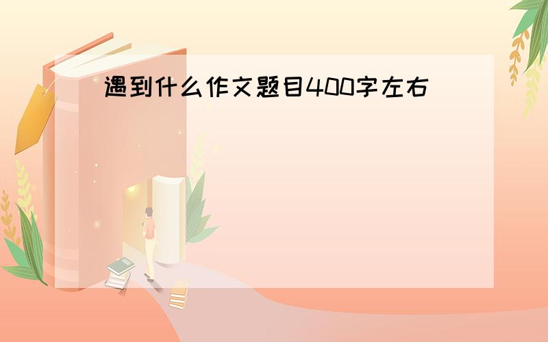 遇到什么作文题目400字左右