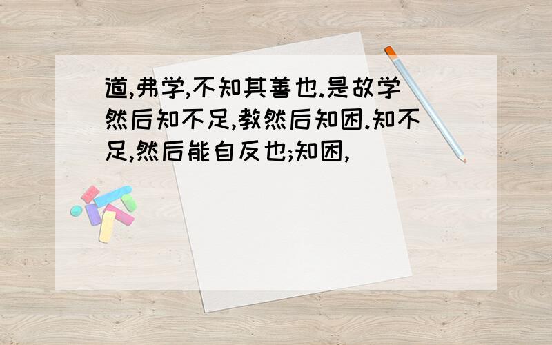 道,弗学,不知其善也.是故学然后知不足,教然后知困.知不足,然后能自反也;知困,