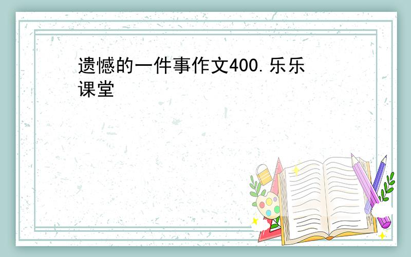 遗憾的一件事作文400.乐乐课堂