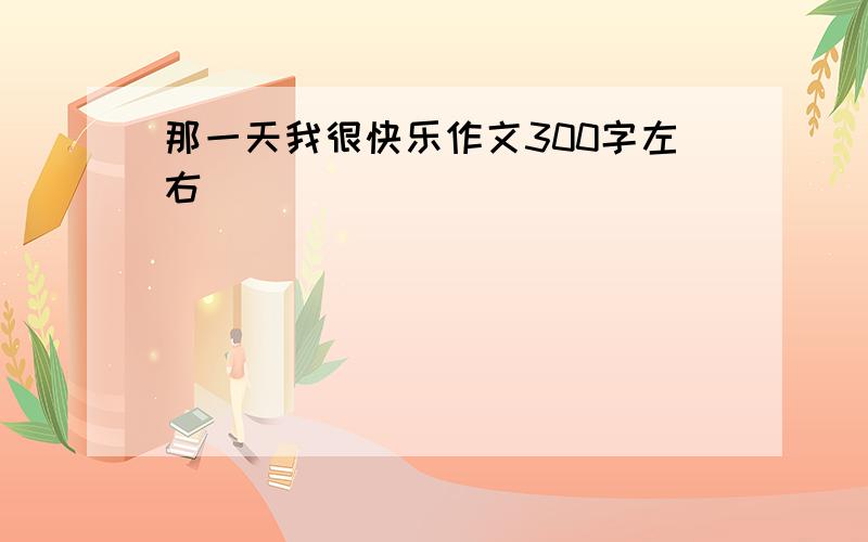 那一天我很快乐作文300字左右