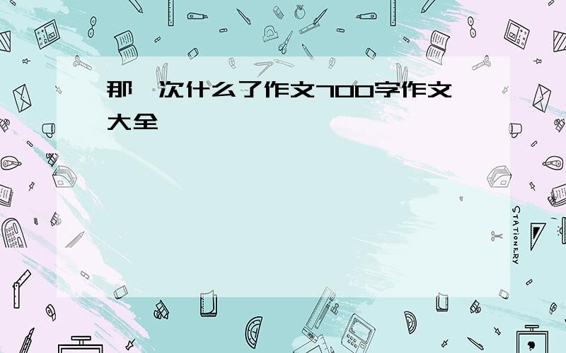 那一次什么了作文700字作文大全