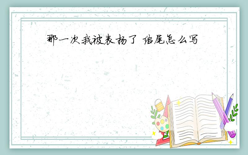 那一次我被表扬了 结尾怎么写