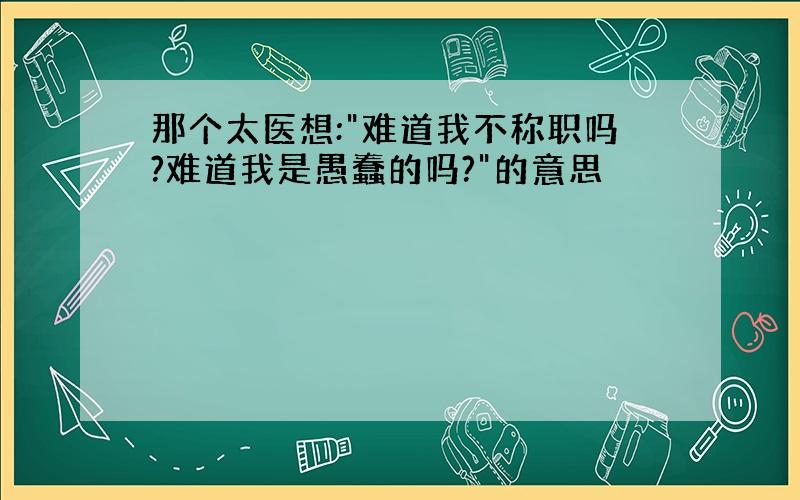 那个太医想:"难道我不称职吗?难道我是愚蠢的吗?"的意思