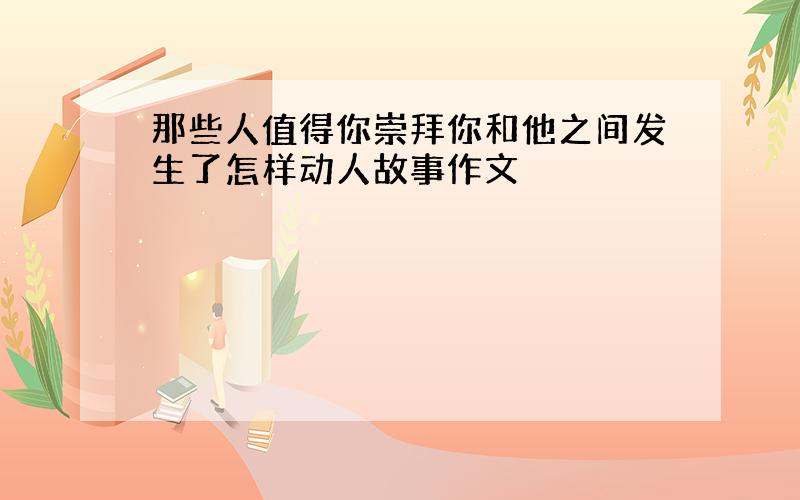 那些人值得你崇拜你和他之间发生了怎样动人故事作文