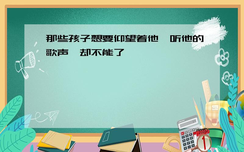 那些孩子想要仰望着他,听他的歌声,却不能了