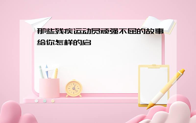 那些残疾运动员顽强不屈的故事给你怎样的启迪