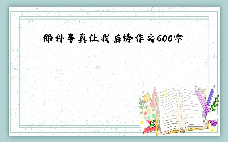 那件事真让我后悔作文600字