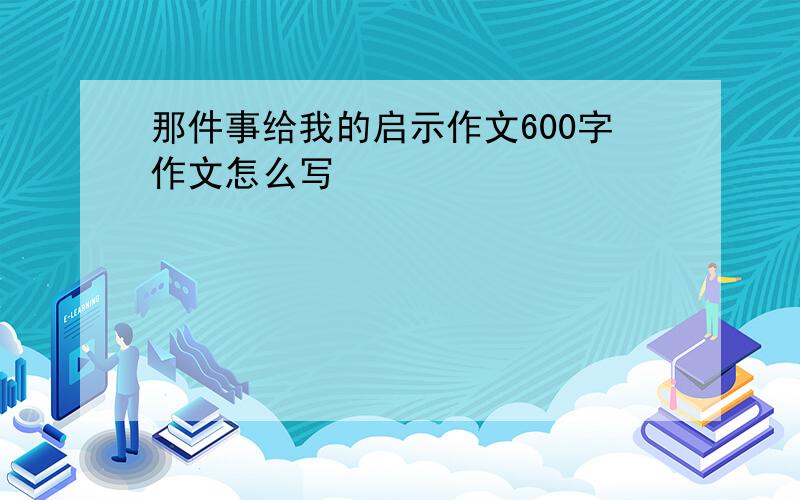 那件事给我的启示作文600字作文怎么写