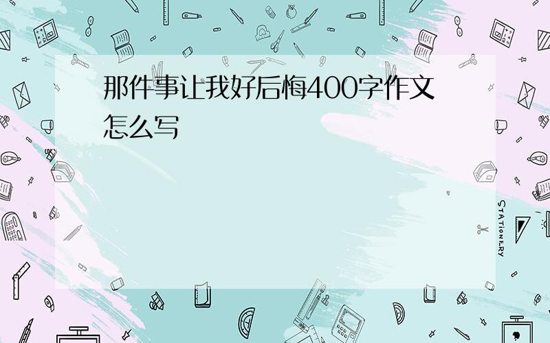 那件事让我好后悔400字作文怎么写